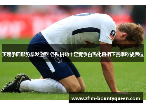 英超争四形势愈发激烈 各队拼劲十足竞争白热化直指下赛季欧战席位