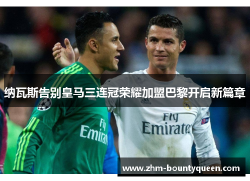 纳瓦斯告别皇马三连冠荣耀加盟巴黎开启新篇章 纳瓦斯告别皇马三连冠荣耀加盟巴黎开启新篇章