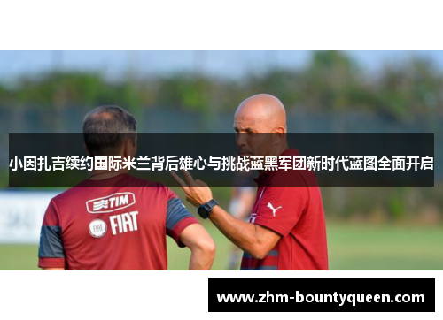 小因扎吉续约国际米兰背后雄心与挑战蓝黑军团新时代蓝图全面开启